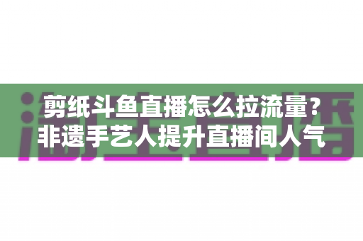 剪纸斗鱼直播怎么拉流量?非遗手艺人提升直播间人气的实战运营全攻略 剪纸斗鱼直播怎么拉流量?非遗手艺人提升直播间人气的实战运营全攻略