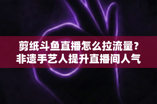 剪纸斗鱼直播怎么拉流量？非遗手艺人提升直播间人气的实战运营全攻略