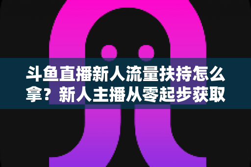 斗鱼直播新人流量扶持怎么拿?新人主播从零起步获取平台流量扶持的全流程实用指南 斗鱼直播新人流量扶持怎么拿?新人主播从零起步获取平台流量扶持的全流程实用指南