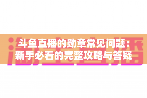 斗鱼直播的勋章常见问题:新手必看的完整攻略与答疑指南 斗鱼直播的勋章常见问题:新手必看的完整攻略与答疑指南
