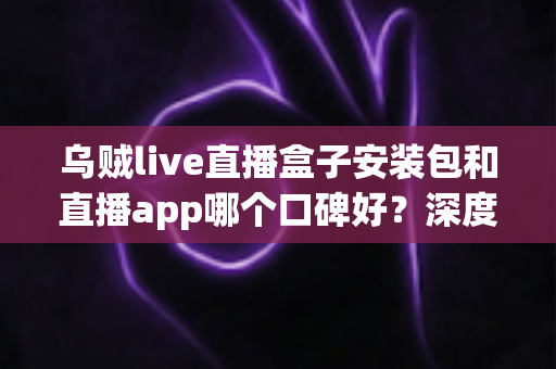 乌贼live直播盒子安装包和直播app哪个口碑好?深度评测帮你选对不踩坑 乌贼live直播盒子安装包和直播app哪个口碑好?深度评测帮你选对不踩坑