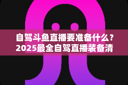 自驾斗鱼直播要准备什么？2025最全自驾直播装备清单与实战攻略