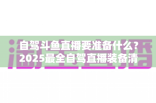 自驾斗鱼直播要准备什么？2025最全自驾直播装备清单与实战攻略