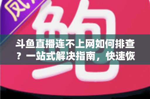 斗鱼直播连不上网如何排查？一站式解决指南，快速恢复流畅观看与开播体验