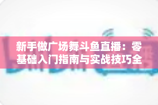 新手做广场舞斗鱼直播:零基础入门指南与实战技巧全解析 新手做广场舞斗鱼直播:零基础入门指南与实战技巧全解析