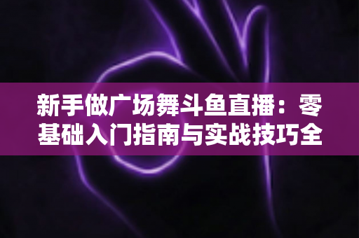 新手做广场舞斗鱼直播：零基础入门指南与实战技巧全解析