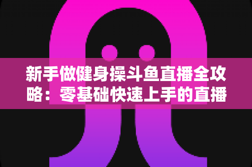 新手做健身操斗鱼直播全攻略:零基础快速上手的直播运营指南 新手做健身操斗鱼直播全攻略:零基础快速上手的直播运营指南