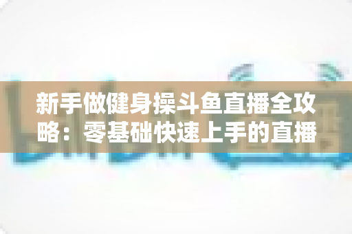 新手做健身操斗鱼直播全攻略:零基础快速上手的直播运营指南 新手做健身操斗鱼直播全攻略:零基础快速上手的直播运营指南