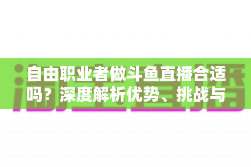 自由职业者做斗鱼直播合适吗?深度解析优势、挑战与入门指南 自由职业者做斗鱼直播合适吗?深度解析优势、挑战与入门指南