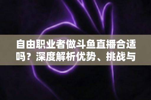 自由职业者做斗鱼直播合适吗?深度解析优势、挑战与入门指南 自由职业者做斗鱼直播合适吗?深度解析优势、挑战与入门指南