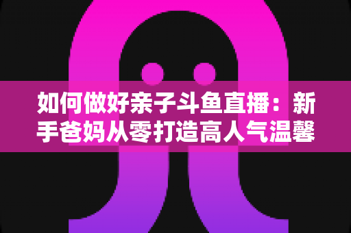 如何做好亲子斗鱼直播:新手爸妈从零打造高人气温馨直播间的全攻略 如何做好亲子斗鱼直播:新手爸妈从零打造高人气温馨直播间的全攻略