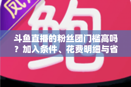 斗鱼直播的粉丝团门槛高吗?加入条件、花费明细与省钱攻略一文读懂 斗鱼直播的粉丝团门槛高吗?加入条件、花费明细与省钱攻略一文读懂