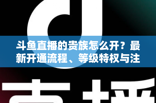 斗鱼直播的贵族怎么开?最新开通流程、等级特权与注意事项全面解析 斗鱼直播的贵族怎么开?最新开通流程、等级特权与注意事项全面解析