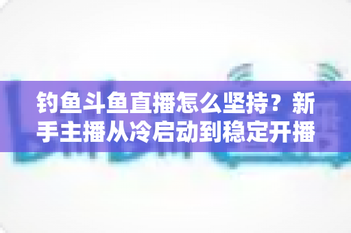 钓鱼斗鱼直播怎么坚持?新手主播从冷启动到稳定开播的实战生存指南 钓鱼斗鱼直播怎么坚持?新手主播从冷启动到稳定开播的实战生存指南