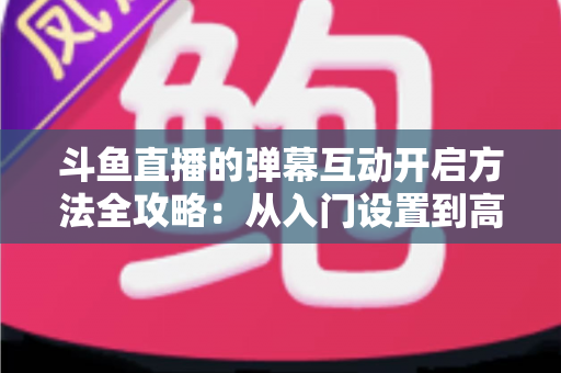 斗鱼直播的弹幕互动开启方法全攻略:从入门设置到高互动直播的完整指南 斗鱼直播的弹幕互动开启方法全攻略:从入门设置到高互动直播的完整指南