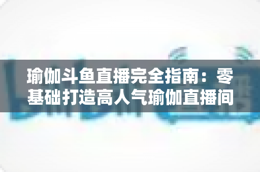 瑜伽斗鱼直播完全指南:零基础打造高人气瑜伽直播间的实战宝典 瑜伽斗鱼直播完全指南:零基础打造高人气瑜伽直播间的实战宝典