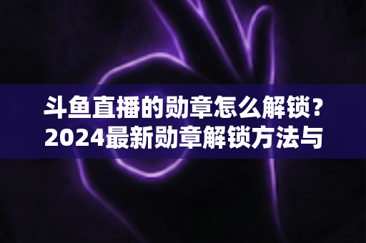 斗鱼直播的勋章怎么解锁？2024最新勋章解锁方法与快速升级技巧全攻略