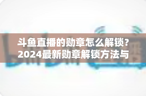 斗鱼直播的勋章怎么解锁？2024最新勋章解锁方法与快速升级技巧全攻略