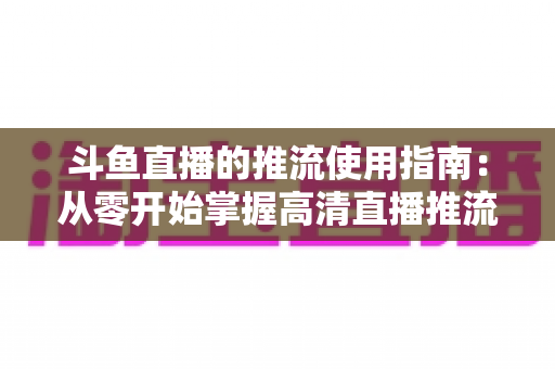 斗鱼直播的推流使用指南:从零开始掌握高清直播推流全流程 斗鱼直播的推流使用指南:从零开始掌握高清直播推流全流程