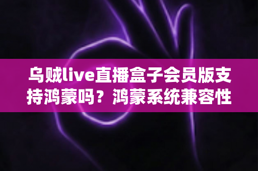 乌贼live直播盒子会员版支持鸿蒙吗?鸿蒙系统兼容性全面解析与安装使用指南 乌贼live直播盒子会员版支持鸿蒙吗?鸿蒙系统兼容性全面解析与安装使用指南