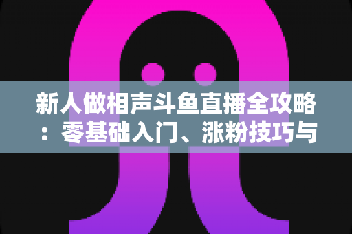 新人做相声斗鱼直播全攻略:零基础入门、涨粉技巧与变现思路一站式指南 新人做相声斗鱼直播全攻略:零基础入门、涨粉技巧与变现思路一站式指南