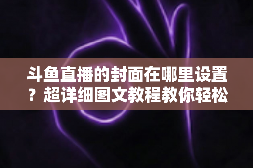 斗鱼直播的封面在哪里设置?超详细图文教程教你轻松搞定直播封面,提升直播间人气! 斗鱼直播的封面在哪里设置?超详细图文教程教你轻松搞定直播封面,提升直播间人气!