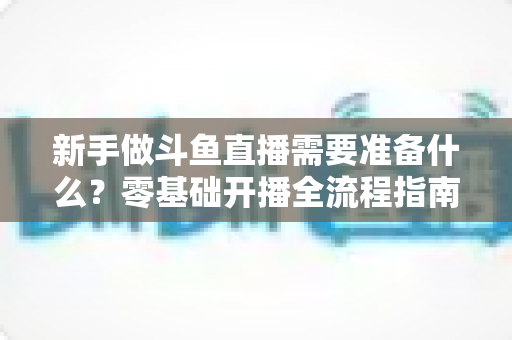 新手做斗鱼直播需要准备什么?零基础开播全流程指南帮你一次搞定 新手做斗鱼直播需要准备什么?零基础开播全流程指南帮你一次搞定