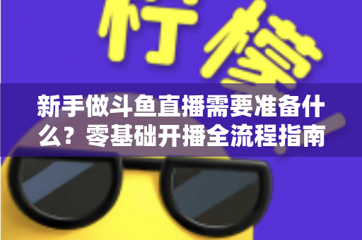 新手做斗鱼直播需要准备什么?零基础开播全流程指南帮你一次搞定 新手做斗鱼直播需要准备什么?零基础开播全流程指南帮你一次搞定