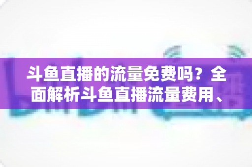 斗鱼直播的流量免费吗?全面解析斗鱼直播流量费用、免流政策与省流技巧 斗鱼直播的流量免费吗?全面解析斗鱼直播流量费用、免流政策与省流技巧