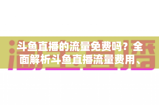 斗鱼直播的流量免费吗？全面解析斗鱼直播流量费用、免流政策与省流技巧
