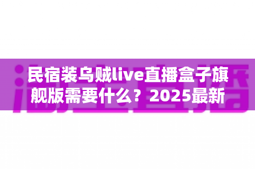 民宿装乌贼live直播盒子旗舰版需要什么?2025最新安装清单与实用避坑指南全解析 民宿装乌贼live直播盒子旗舰版需要什么?2025最新安装清单与实用避坑指南全解析