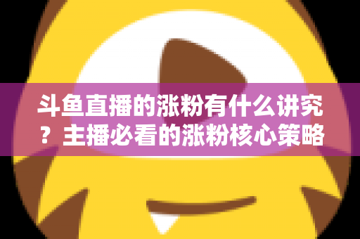 斗鱼直播的涨粉有什么讲究？主播必看的涨粉核心策略与实战技巧全解析
