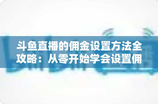 斗鱼直播的佣金设置方法全攻略：从零开始学会设置佣金，轻松提升直播收益的实用指南
