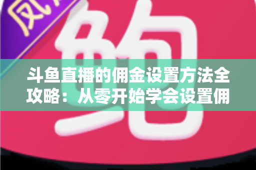 斗鱼直播的佣金设置方法全攻略：从零开始学会设置佣金，轻松提升直播收益的实用指南