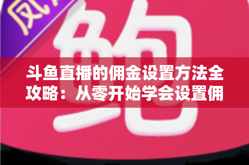 斗鱼直播的佣金设置方法全攻略：从零开始学会设置佣金，轻松提升直播收益的实用指南