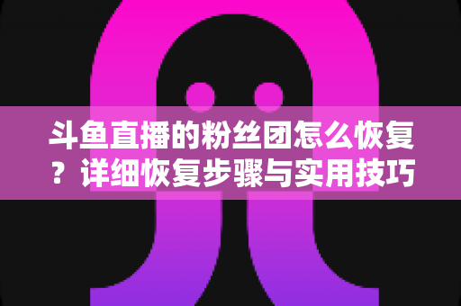 斗鱼直播的粉丝团怎么恢复?详细恢复步骤与实用技巧全解析 斗鱼直播的粉丝团怎么恢复?详细恢复步骤与实用技巧全解析