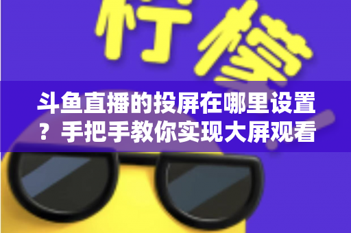 斗鱼直播的投屏在哪里设置?手把手教你实现大屏观看体验的完整实用指南 斗鱼直播的投屏在哪里设置?手把手教你实现大屏观看体验的完整实用指南