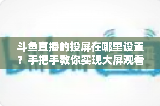 斗鱼直播的投屏在哪里设置?手把手教你实现大屏观看体验的完整实用指南 斗鱼直播的投屏在哪里设置?手把手教你实现大屏观看体验的完整实用指南