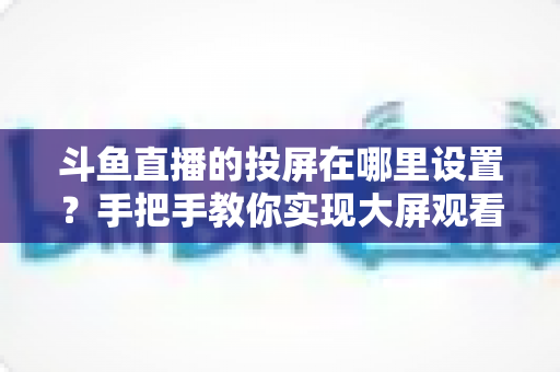 斗鱼直播的投屏在哪里设置?手把手教你实现大屏观看体验的完整实用指南 斗鱼直播的投屏在哪里设置?手把手教你实现大屏观看体验的完整实用指南