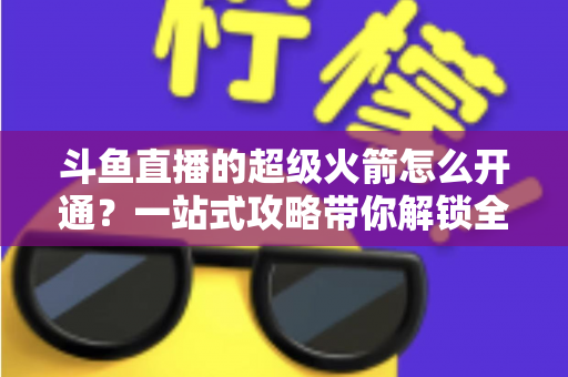 斗鱼直播的超级火箭怎么开通?一站式攻略带你解锁全站顶级礼物特权 斗鱼直播的超级火箭怎么开通?一站式攻略带你解锁全站顶级礼物特权