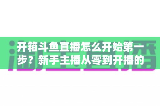 开箱斗鱼直播怎么开始第一步?新手主播从零到开播的完整实战指南 开箱斗鱼直播怎么开始第一步?新手主播从零到开播的完整实战指南