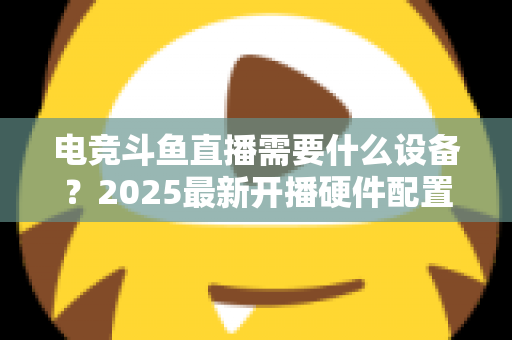 电竞斗鱼直播需要什么设备？2025最新开播硬件配置全攻略与选购指南