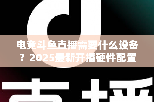 电竞斗鱼直播需要什么设备？2025最新开播硬件配置全攻略与选购指南