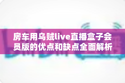 房车用乌贼live直播盒子会员版的优点和缺点全面解析:房车旅行直播玩家的购前必读指南 房车用乌贼live直播盒子会员版的优点和缺点全面解析:房车旅行直播玩家的购前必读指南