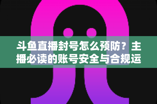 斗鱼直播封号怎么预防？主播必读的账号安全与合规运营全指南