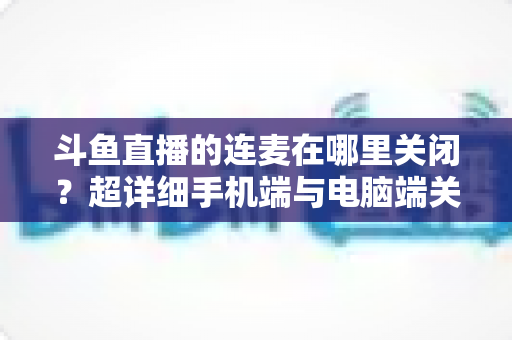 斗鱼直播的连麦在哪里关闭？超详细手机端与电脑端关闭连麦功能全攻略