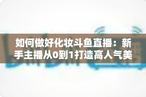 如何做好化妆斗鱼直播：新手主播从0到1打造高人气美妆直播间的完整指南