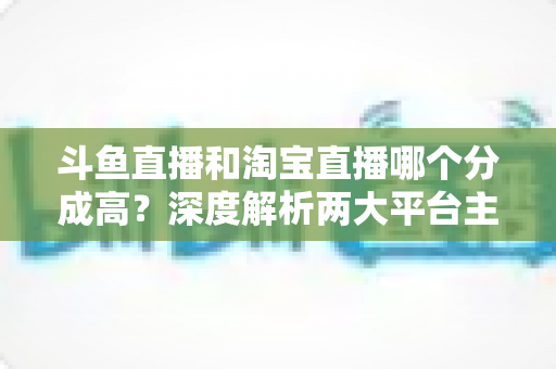 斗鱼直播和淘宝直播哪个分成高?深度解析两大平台主播收益差异与选择指南 斗鱼直播和淘宝直播哪个分成高?深度解析两大平台主播收益差异与选择指南