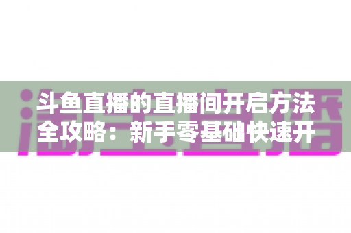 斗鱼直播的直播间开启方法全攻略：新手零基础快速开播实用指南