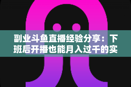 副业斗鱼直播经验分享:下班后开播也能月入过千的实战指南 副业斗鱼直播经验分享:下班后开播也能月入过千的实战指南